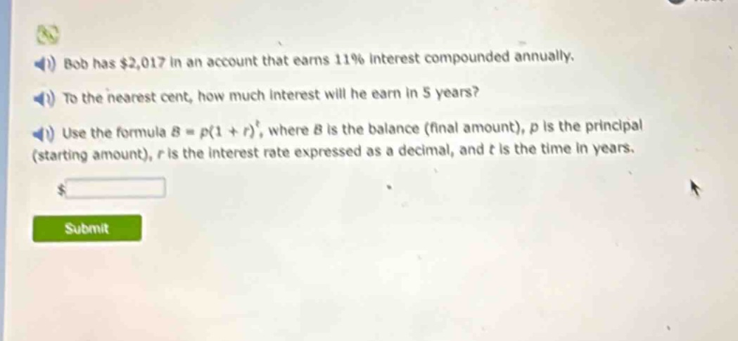 bob has $2,017 in an account that earns 11% interest compounded annually. to the nearest cent, how much interest will he earn in 5 years? use the formula $b = p(1 + r)^t$, where $b$ is the balance (final amount), $p$ is the principal (starting amount), $r$ is the interest rate expressed as a decimal, and $t$ is the time in years.