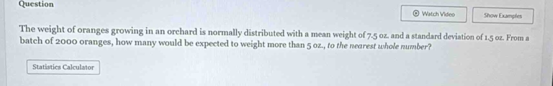 question\nthe weight of oranges growing in an orchard is normally distributed with a mean weight of 7.5 oz. and a standard deviation of 1.5 oz. from a batch of 2000 oranges, how many would be expected to weight more than 5 oz., to the nearest whole number?\nstatistics calculator