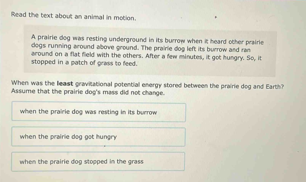 read the text about an animal in motion.\na prairie dog was resting underground in its burrow when it heard other prairie dogs running around above ground. the prairie dog left its burrow and ran around on a flat field with the others. after a few minutes, it got hungry. so, it stopped in a patch of grass to feed.\nwhen was the least gravitational potential energy stored between the prairie dog and earth? assume that the prairie dogs mass did not change.\nwhen the prairie dog was resting in its burrow\nwhen the prairie dog got hungry\nwhen the prairie dog stopped in the grass