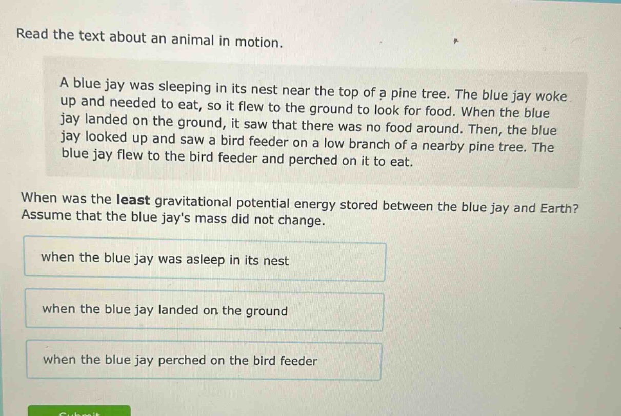 read the text about an animal in motion.\na blue jay was sleeping in its nest near the top of a pine tree. the blue jay woke up and needed to eat, so it flew to the ground to look for food. when the blue jay landed on the ground, it saw that there was no food around. then, the blue jay looked up and saw a bird feeder on a low branch of a nearby pine tree. the blue jay flew to the bird feeder and perched on it to eat.\nwhen was the least gravitational potential energy stored between the blue jay and earth? assume that the blue jays mass did not change.\nwhen the blue jay was asleep in its nest\nwhen the blue jay landed on the ground\nwhen the blue jay perched on the bird feeder