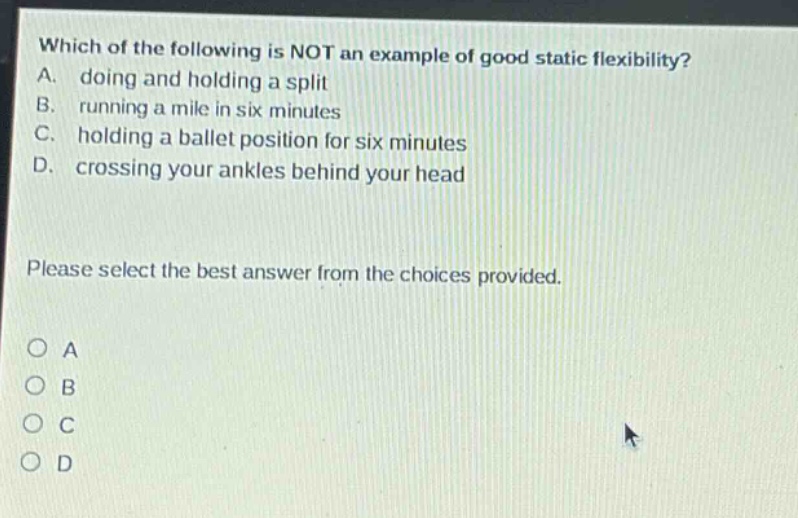which of the following is not an example of good static flexibility? a. doing and holding a split b. running a mile in six minutes c. holding a ballet position for six minutes d. crossing your ankles behind your head please select the best answer from the choices provided. o a o b o c o d