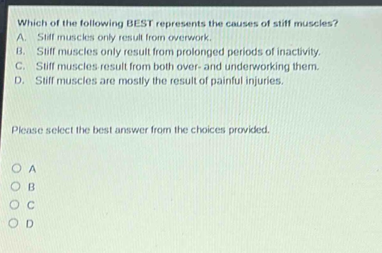 which of the following best represents the causes of stiff muscles? a. stiff muscles only result from overwork. b. stiff muscles only result from prolonged periods of inactivity. c. stiff muscles result from both over - and underworking them. d. stiff muscles are mostly the result of painful injuries. please select the best answer from the choices provided. o a o b o c o d