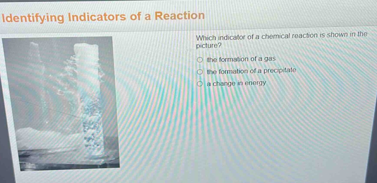 identifying indicators of a reaction\nwhich indicator of a chemical reaction is shown in the picture?\n○ the formation of a gas\n○ the formation of a precipitate\n○ a change in energy