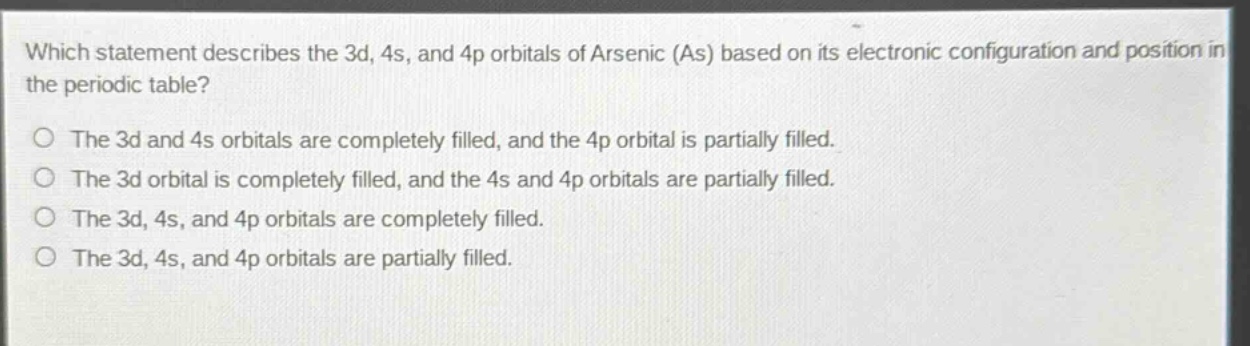 which statement describes the 3d, 4s, and 4p orbitals of arsenic (as) based on its electronic configuration and position in the periodic table?\nthe 3d and 4s orbitals are completely filled, and the 4p orbital is partially filled.\nthe 3d orbital is completely filled, and the 4s and 4p orbitals are partially filled.\nthe 3d, 4s, and 4p orbitals are completely filled.\nthe 3d, 4s, and 4p orbitals are partially filled.