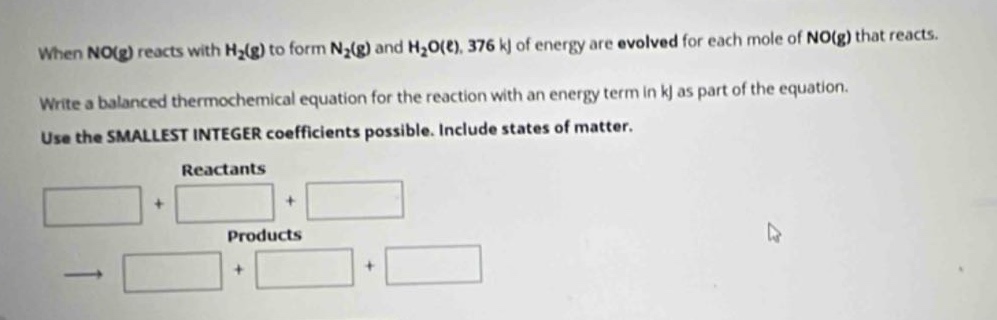 when no(g) reacts with h₂(g) to form n₂(g) and h₂o(ℓ), 376 kj of energy are evolved for each mole of no(g) that reacts. write a balanced thermochemical equation for the reaction with an energy term in kj as part of the equation. use the smallest integer coefficients possible. include states of matter. reactants + + products → + +