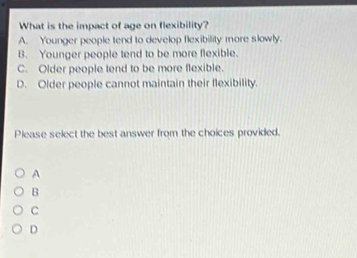 what is the impact of age on flexibility?\na. younger people tend to develop flexibility more slowly.\nb. younger people tend to be more flexible.\nc. older people tend to be more flexible.\nd. older people cannot maintain their flexibility.\nplease select the best answer from the choices provided.\no a\no b\no c\no d