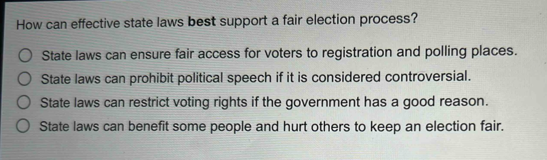 how can effective state laws best support a fair election process?\nstate laws can ensure fair access for voters to registration and polling places.\nstate laws can prohibit political speech if it is considered controversial.\nstate laws can restrict voting rights if the government has a good reason.\nstate laws can benefit some people and hurt others to keep an election fair.