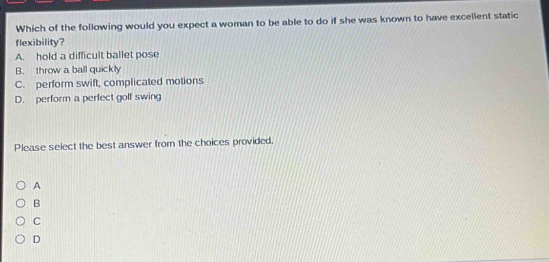which of the following would you expect a woman to be able to do if she was known to have excellent static flexibility?\na. hold a difficult ballet pose\nb. throw a ball quickly\nc. perform swift, complicated motions\nd. perform a perfect golf swing\nplease select the best answer from the choices provided.\no a\no b\no c\no d