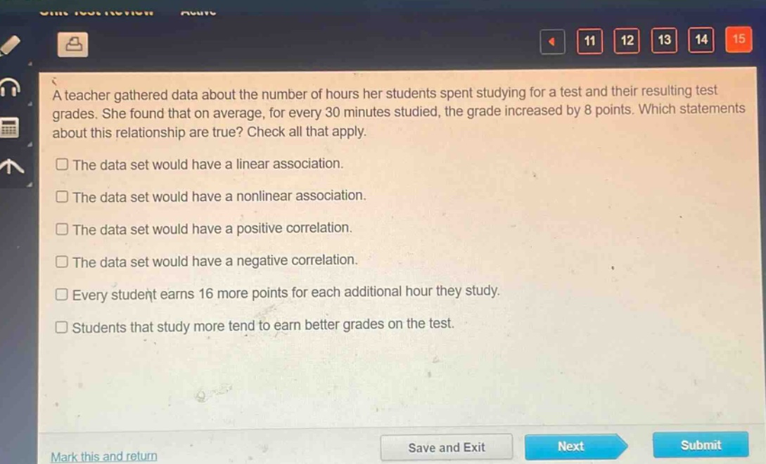 a teacher gathered data about the number of hours her students spent studying for a test and their resulting test grades. she found that on average, for every 30 minutes studied, the grade increased by 8 points. which statements about this relationship are true? check all that apply.\nthe data set would have a linear association.\nthe data set would have a nonlinear association.\nthe data set would have a positive correlation.\nthe data set would have a negative correlation.\nevery student earns 16 more points for each additional hour they study.\nstudents that study more tend to earn better grades on the test.