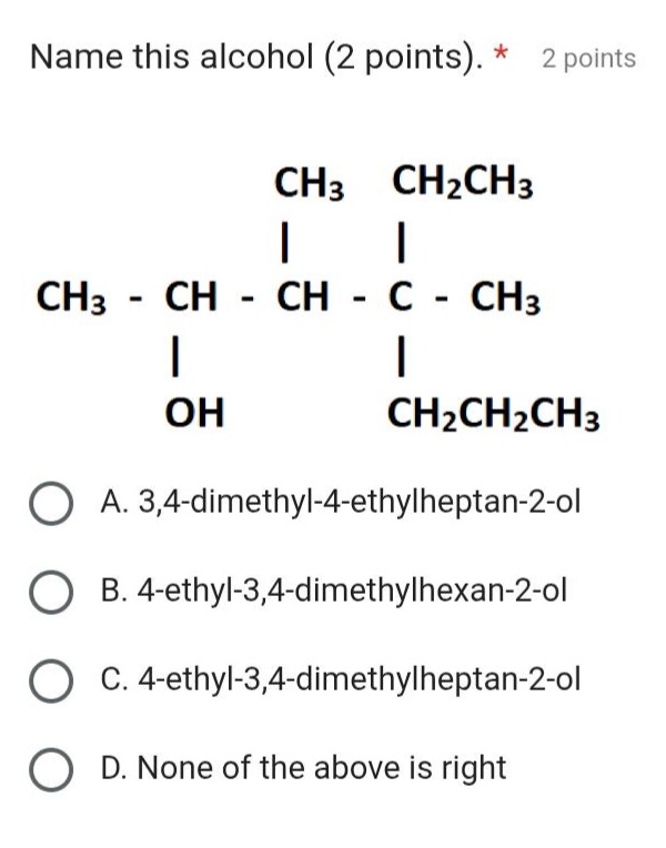 name this alcohol (2 points). * 2 points\nch3 - ch - ch - c - ch3\n| | |\nch3 ch2ch3\n| |\noh ch2ch2ch3\na. 3,4 - dimethyl - 4 - ethylheptan - 2 - ol\nb. 4 - ethyl - 3,4 - dimethylhexan - 2 - ol\nc. 4 - ethyl - 3,4 - dimethylheptan - 2 - ol\nd. none of the above is right