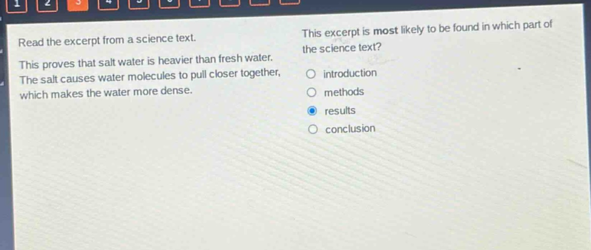 read the excerpt from a science text. this proves that salt water is heavier than fresh water. the salt causes water molecules to pull closer together, which makes the water more dense. this excerpt is most likely to be found in which part of the science text? introduction methods results conclusion