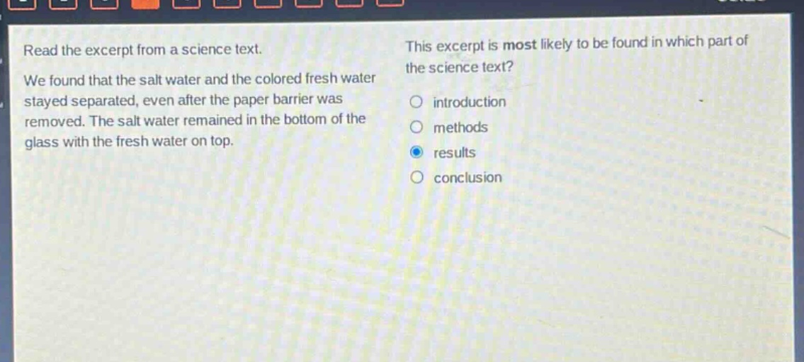 read the excerpt from a science text. we found that the salt water and the colored fresh water stayed separated, even after the paper barrier was removed. the salt water remained in the bottom of the glass with the fresh water on top. this excerpt is most likely to be found in which part of the science text? introduction methods results conclusion