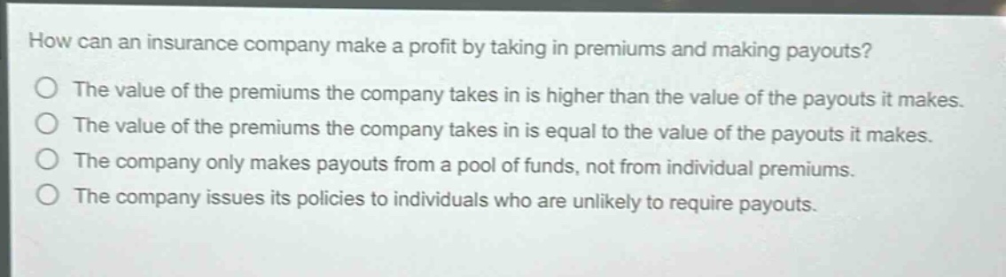 how can an insurance company make a profit by taking in premiums and making payouts?\nthe value of the premiums the company takes in is higher than the value of the payouts it makes.\nthe value of the premiums the company takes in is equal to the value of the payouts it makes.\nthe company only makes payouts from a pool of funds, not from individual premiums.\nthe company issues its policies to individuals who are unlikely to require payouts.