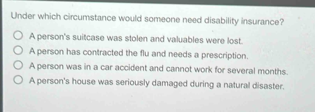under which circumstance would someone need disability insurance?\na persons suitcase was stolen and valuables were lost.\na person has contracted the flu and needs a prescription.\na person was in a car accident and cannot work for several months.\na persons house was seriously damaged during a natural disaster.