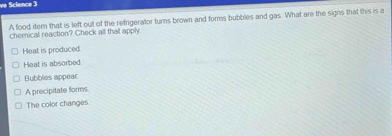 a food item that is left out of the refrigerator turns brown and forms bubbles and gas. what are the signs that this is a chemical reaction? check all that apply.\nheat is produced.\nheat is absorbed.\nbubbles appear.\na precipitate forms.\nthe color changes.