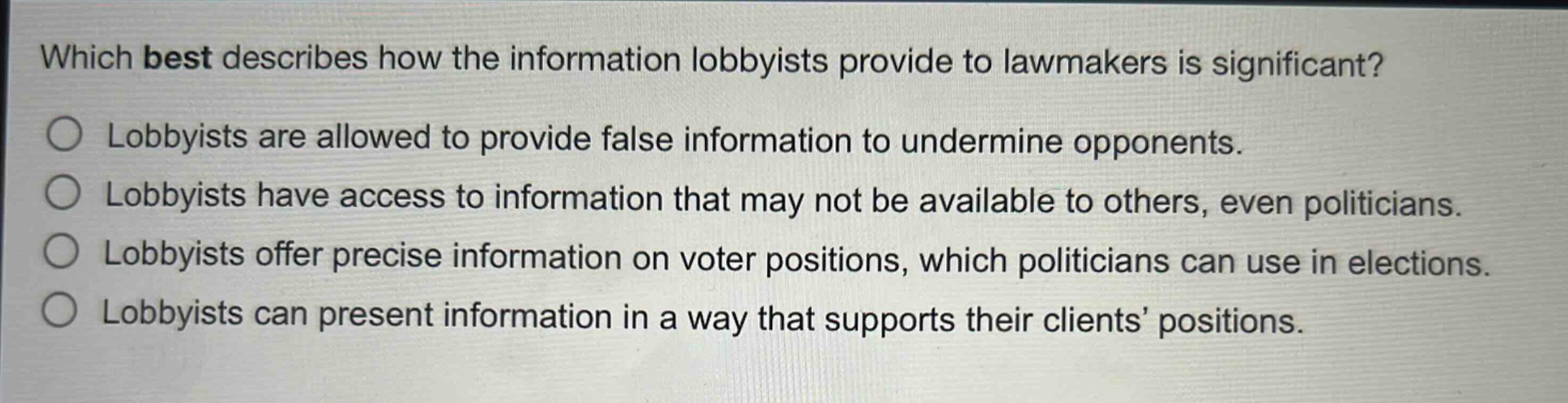 which best describes how the information lobbyists provide to lawmakers is significant?\nlobbyists are allowed to provide false information to undermine opponents.\nlobbyists have access to information that may not be available to others, even politicians.\nlobbyists offer precise information on voter positions, which politicians can use in elections.\nlobbyists can present information in a way that supports their clients’ positions.