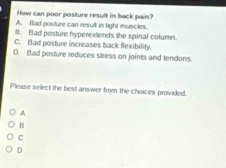 how can poor posture result in back pain?\na. bad posture can result in tight muscles.\nb. bad posture hyperextends the spinal column.\nc. bad posture increases back flexibility.\nd. bad posture reduces stress on joints and tendons.\nplease select the best answer from the choices provided.\no a\no b\no c\no d