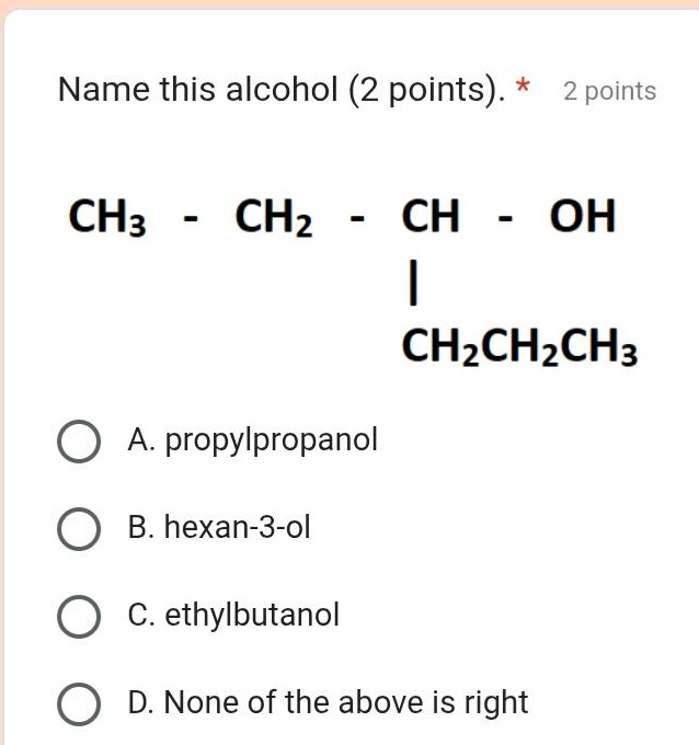 name this alcohol (2 points). * 2 points\nch₃ - ch₂ - ch - oh\n| \nch₂ch₂ch₃\na. propylpropanol\nb. hexan-3-ol\nc. ethylbutanol\nd. none of the above is right