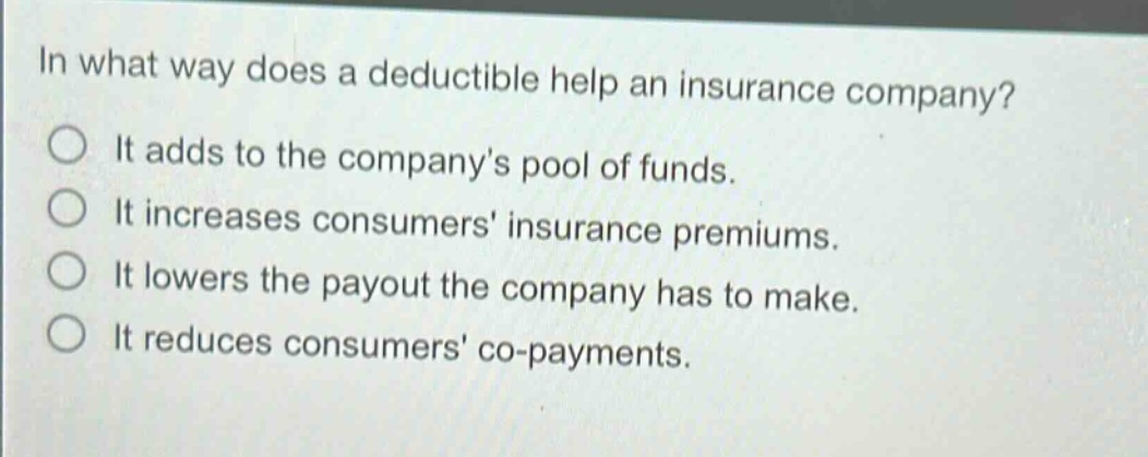 in what way does a deductible help an insurance company?\nit adds to the companys pool of funds.\nit increases consumers insurance premiums.\nit lowers the payout the company has to make.\nit reduces consumers co - payments.