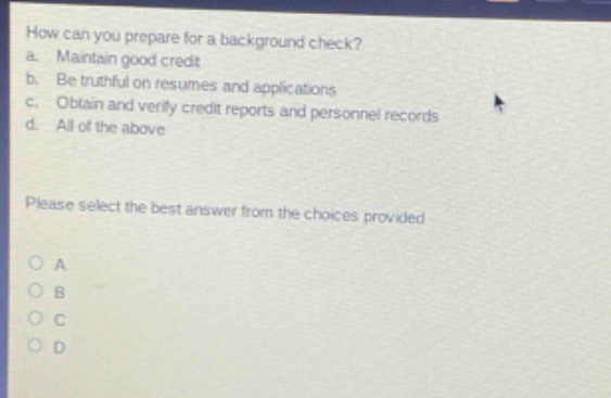 how can you prepare for a background check?\na. maintain good credit\nb. be truthful on resumes and applications\nc. obtain and verify credit reports and personnel records\nd. all of the above\nplease select the best answer from the choices provided\no a\no b\no c\no d