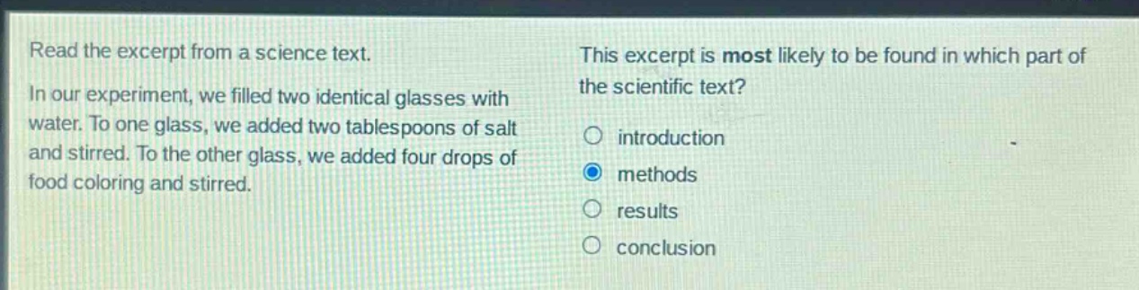 read the excerpt from a science text. in our experiment, we filled two identical glasses with water. to one glass, we added two tablespoons of salt and stirred. to the other glass, we added four drops of food coloring and stirred. this excerpt is most likely to be found in which part of the scientific text? introduction methods results conclusion