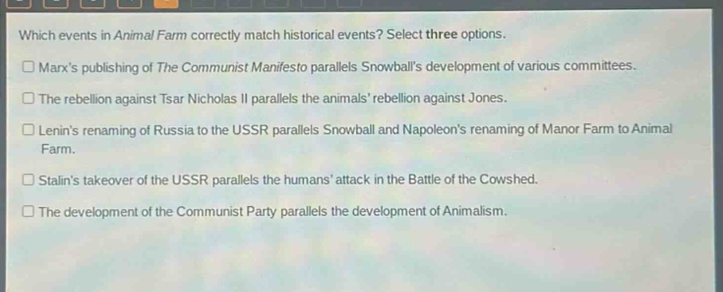 which events in animal farm correctly match historical events? select three options.\n□ marxs publishing of the communist manifesto parallels snowballs development of various committees.\n□ the rebellion against tsar nicholas ii parallels the animals rebellion against jones.\n□ lenins renaming of russia to the ussr parallels snowball and napoleons renaming of manor farm to animal farm.\n□ stalins takeover of the ussr parallels the humans attack in the battle of the cowshed.\n□ the development of the communist party parallels the development of animalism.