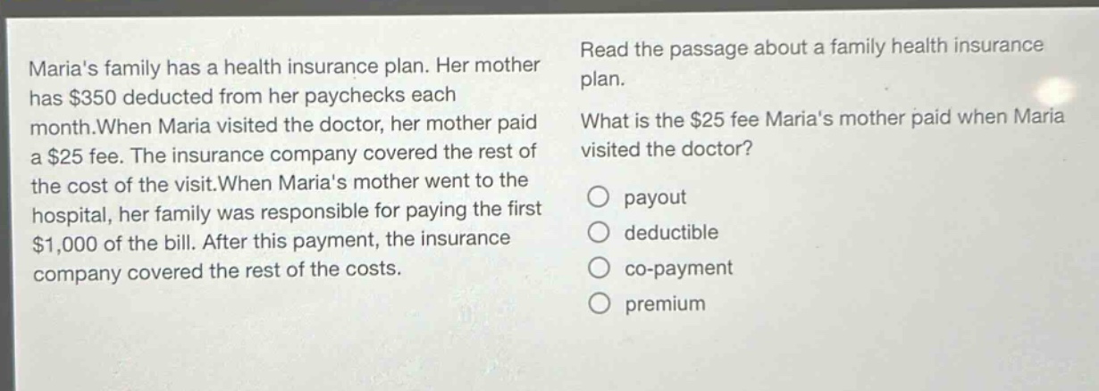 marias family has a health insurance plan. her mother has $350 deducted from her paychecks each month.when maria visited the doctor, her mother paid a $25 fee. the insurance company covered the rest of the cost of the visit.when marias mother went to the hospital, her family was responsible for paying the first $1,000 of the bill. after this payment, the insurance company covered the rest of the costs. read the passage about a family health insurance plan. what is the $25 fee marias mother paid when maria visited the doctor? payout deductible co - payment premium