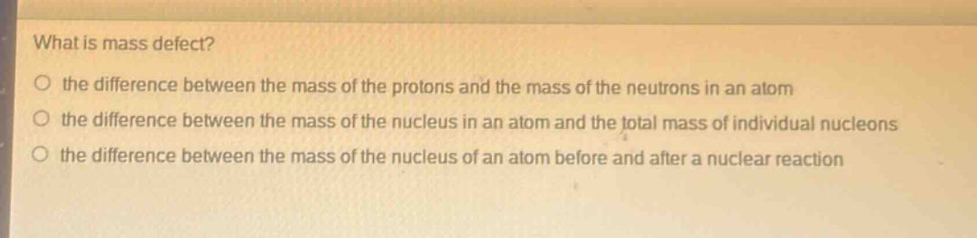 what is mass defect?\no the difference between the mass of the protons and the mass of the neutrons in an atom\no the difference between the mass of the nucleus in an atom and the total mass of individual nucleons\no the difference between the mass of the nucleus of an atom before and after a nuclear reaction