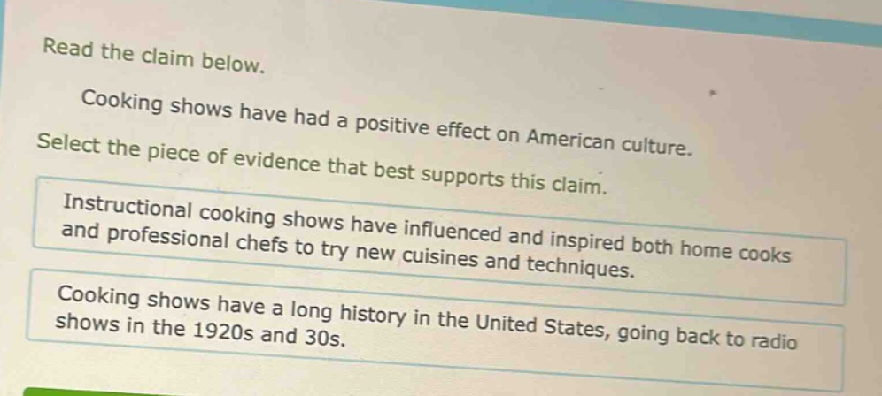 read the claim below.\ncooking shows have had a positive effect on american culture.\nselect the piece of evidence that best supports this claim.\ninstructional cooking shows have influenced and inspired both home cooks and professional chefs to try new cuisines and techniques.\ncooking shows have a long history in the united states, going back to radio shows in the 1920s and 30s.