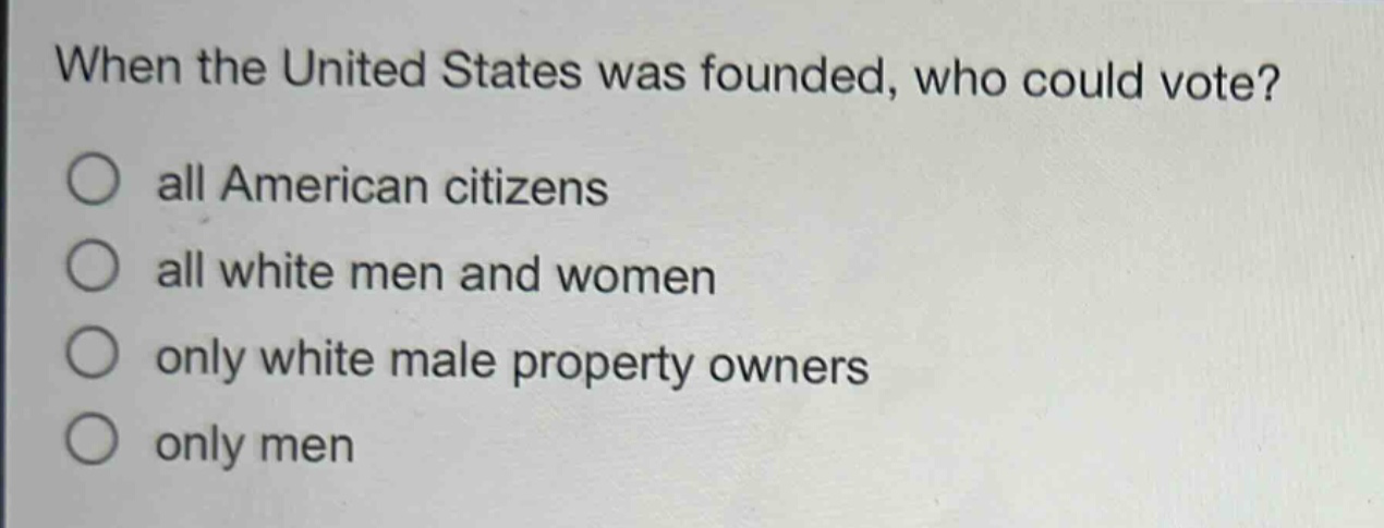 when the united states was founded, who could vote?\nall american citizens\nall white men and women\nonly white male property owners\nonly men