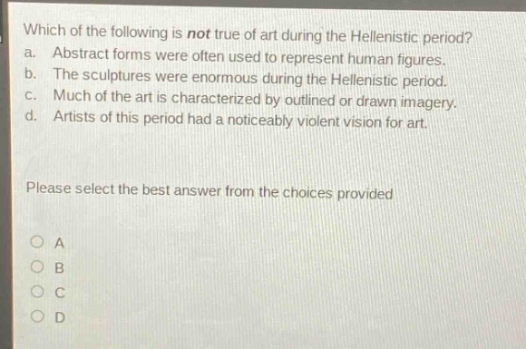 which of the following is not true of art during the hellenistic period?\na. abstract forms were often used to represent human figures.\nb. the sculptures were enormous during the hellenistic period.\nc. much of the art is characterized by outlined or drawn imagery.\nd. artists of this period had a noticeably violent vision for art.\nplease select the best answer from the choices provided\na\nb\nc\nd