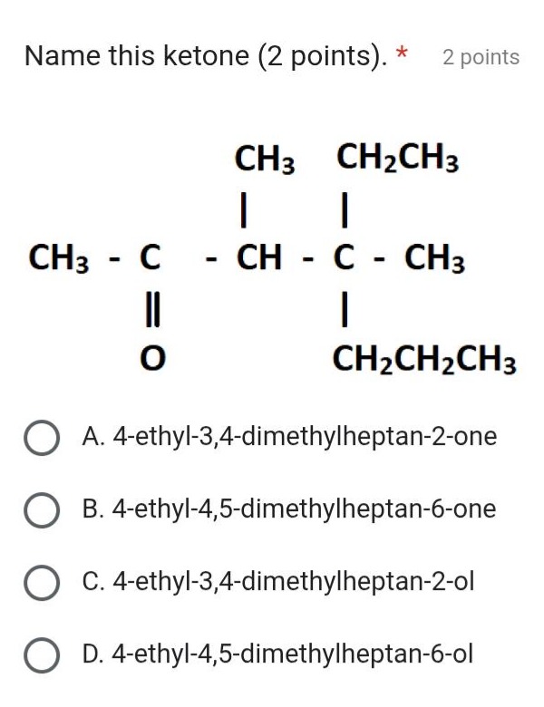 name this ketone (2 points). * 2 points\na. 4 - ethyl - 3,4 - dimethylheptan - 2 - one\nb. 4 - ethyl - 4,5 - dimethylheptan - 6 - one\nc. 4 - ethyl - 3,4 - dimethylheptan - 2 - ol\nd. 4 - ethyl - 4,5 - dimethylheptan - 6 - ol