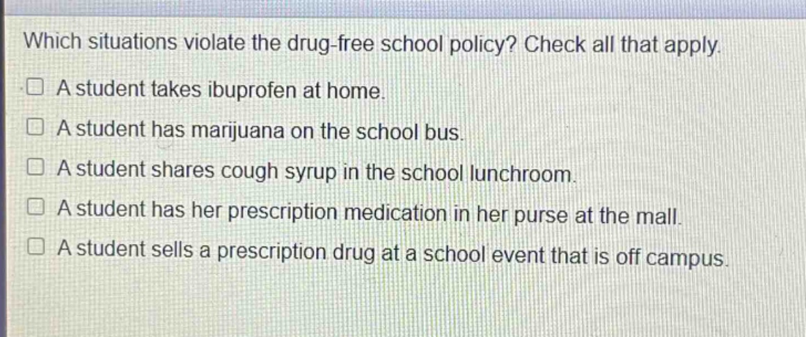 which situations violate the drug - free school policy? check all that apply.\na student takes ibuprofen at home.\na student has marijuana on the school bus.\na student shares cough syrup in the school lunchroom.\na student has her prescription medication in her purse at the mall.\na student sells a prescription drug at a school event that is off campus.
