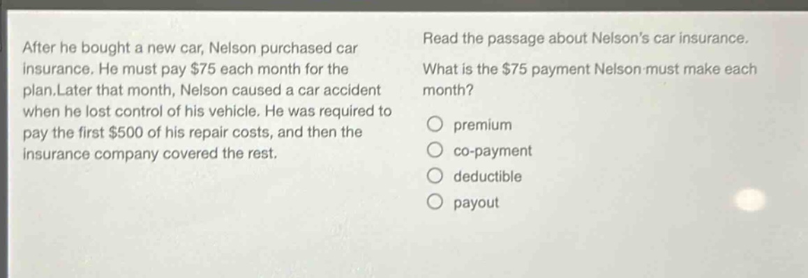 after he bought a new car, nelson purchased car insurance. he must pay $75 each month for the plan. later that month, nelson caused a car accident when he lost control of his vehicle. he was required to pay the first $500 of his repair costs, and then the insurance company covered the rest. read the passage about nelsons car insurance. what is the $75 payment nelson must make each month? premium co - payment deductible payout