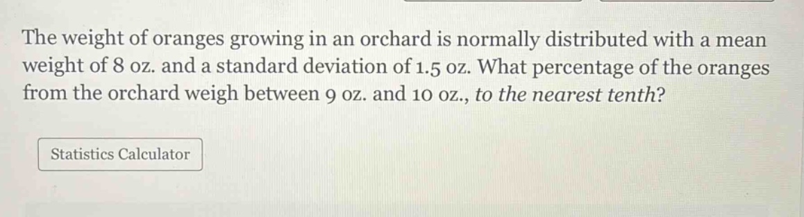 the weight of oranges growing in an orchard is normally distributed with a mean weight of 8 oz. and a standard deviation of 1.5 oz. what percentage of the oranges from the orchard weigh between 9 oz. and 10 oz., to the nearest tenth?\nstatistics calculator