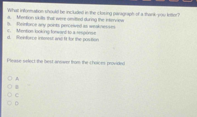 what information should be included in the closing paragraph of a thank - you letter?\na. mention skills that were omitted during the interview\nb. reinforce any points perceived as weaknesses\nc. mention looking forward to a response\nd. reinforce interest and fit for the position\nplease select the best answer from the choices provided