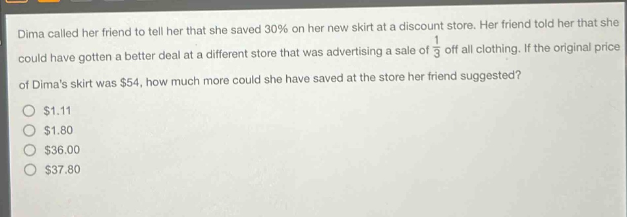 dima called her friend to tell her that she saved 30% on her new skirt at a discount store. her friend told her that she could have gotten a better deal at a different store that was advertising a sale of $\frac{1}{3}$ off all clothing. if the original price of dimas skirt was $54, how much more could she have saved at the store her friend suggested?\n$1.11\n$1.80\n$36.00\n$37.80