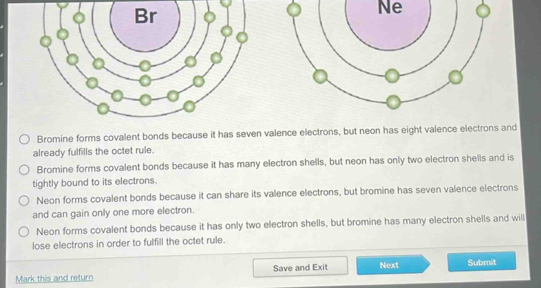 bromine forms covalent bonds because it has seven valence electrons, but neon has eight valence electrons and already fulfills the octet rule. bromine forms covalent bonds because it has many electron shells, but neon has only two electron shells and is tightly bound to its electrons. neon forms covalent bonds because it can share its valence electrons, but bromine has seven valence electrons and can gain only one more electron. neon forms covalent bonds because it has only two electron shells, but bromine has many electron shells and will lose electrons in order to fulfill the octet rule.