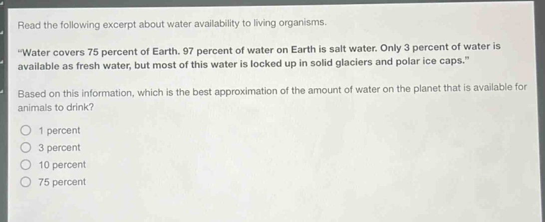 read the following excerpt about water availability to living organisms. \water covers 75 percent of earth. 97 percent of water on earth is salt water. only 3 percent of water is available as fresh water, but most of this water is locked up in solid glaciers and polar ice caps.\ based on this information, which is the best approximation of the amount of water on the planet that is available for animals to drink? 1 percent 3 percent 10 percent 75 percent