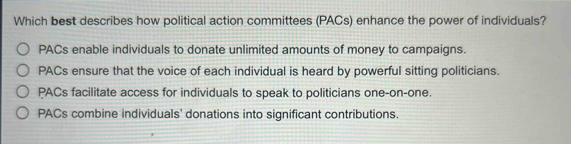 which best describes how political action committees (pacs) enhance the power of individuals?\npacs enable individuals to donate unlimited amounts of money to campaigns.\npacs ensure that the voice of each individual is heard by powerful sitting politicians.\npacs facilitate access for individuals to speak to politicians one - on - one.\npacs combine individuals’ donations into significant contributions.
