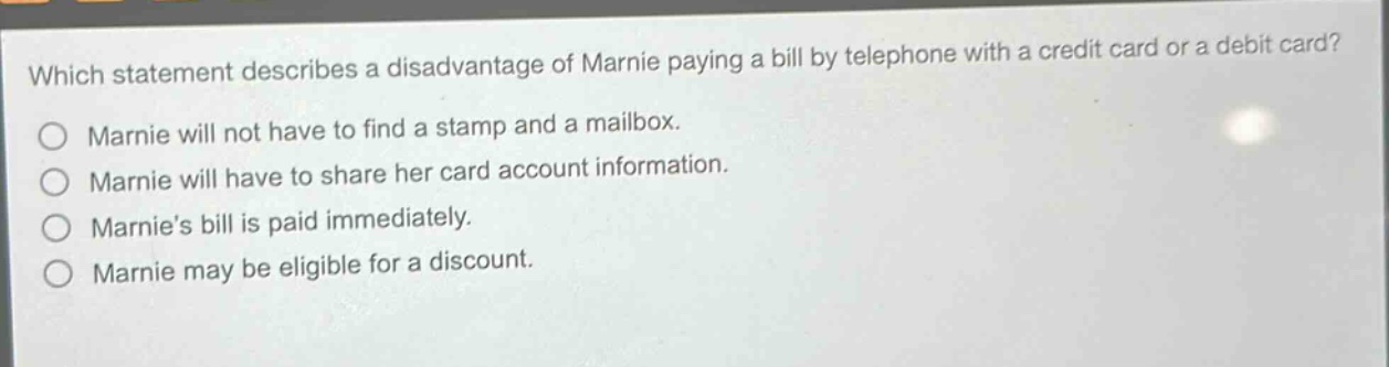 which statement describes a disadvantage of marnie paying a bill by telephone with a credit card or a debit card?\no marnie will not have to find a stamp and a mailbox.\no marnie will have to share her card account information.\no marnies bill is paid immediately.\no marnie may be eligible for a discount.