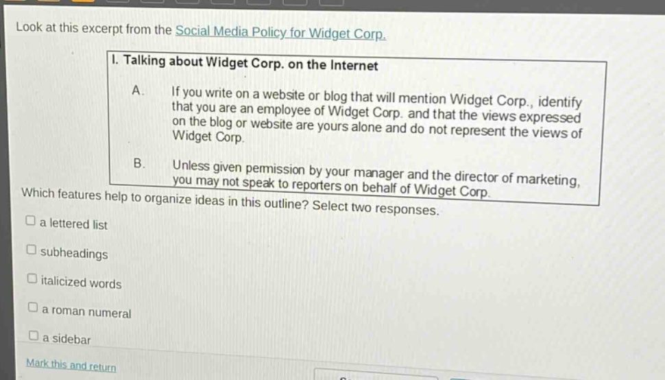 look at this excerpt from the social media policy for widget corp. i. talking about widget corp. on the internet a. if you write on a website or blog that will mention widget corp., identify that you are an employee of widget corp. and that the views expressed on the blog or website are yours alone and do not represent the views of widget corp. b. unless given permission by your manager and the director of marketing, you may not speak to reporters on behalf of widget corp. which features help to organize ideas in this outline? select two responses. a lettered list subheadings italicized words a roman numeral a sidebar mark this and return