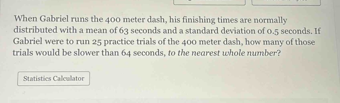 when gabriel runs the 400 meter dash, his finishing times are normally distributed with a mean of 63 seconds and a standard deviation of 0.5 seconds. if gabriel were to run 25 practice trials of the 400 meter dash, how many of those trials would be slower than 64 seconds, to the nearest whole number? statistics calculator