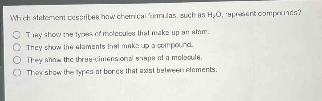 which statement describes how chemical formulas, such as h₂o, represent compounds?\nthey show the types of molecules that make up an atom.\nthey show the elements that make up a compound.\nthey show the three - dimensional shape of a molecule.\nthey show the types of bonds that exist between elements.