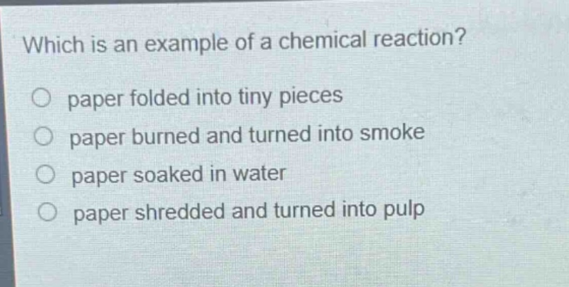 which is an example of a chemical reaction?\no paper folded into tiny pieces\no paper burned and turned into smoke\no paper soaked in water\no paper shredded and turned into pulp