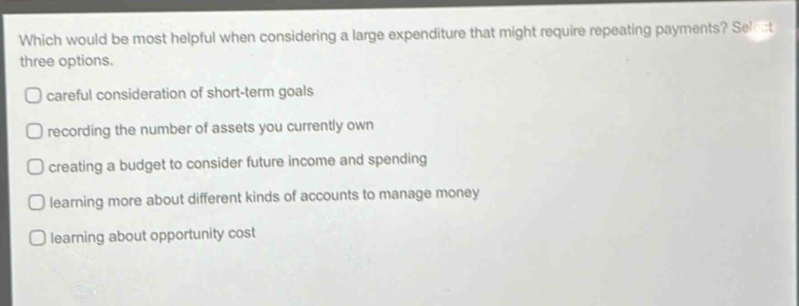 which would be most helpful when considering a large expenditure that might require repeating payments? select three options.\ncareful consideration of short - term goals\nrecording the number of assets you currently own\ncreating a budget to consider future income and spending\nlearning more about different kinds of accounts to manage money\nlearning about opportunity cost