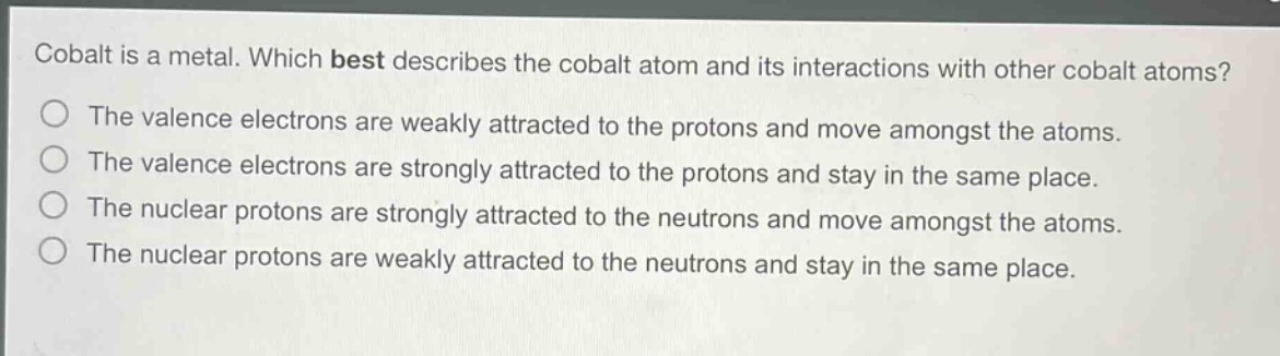 cobalt is a metal. which best describes the cobalt atom and its interactions with other cobalt atoms?\nthe valence electrons are weakly attracted to the protons and move amongst the atoms.\nthe valence electrons are strongly attracted to the protons and stay in the same place.\nthe nuclear protons are strongly attracted to the neutrons and move amongst the atoms.\nthe nuclear protons are weakly attracted to the neutrons and stay in the same place.