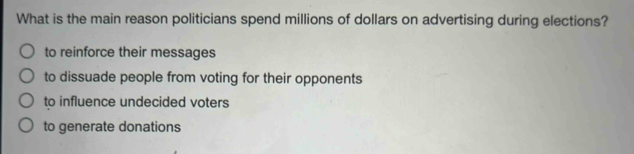 what is the main reason politicians spend millions of dollars on advertising during elections?\n○ to reinforce their messages\n○ to dissuade people from voting for their opponents\n○ to influence undecided voters\n○ to generate donations