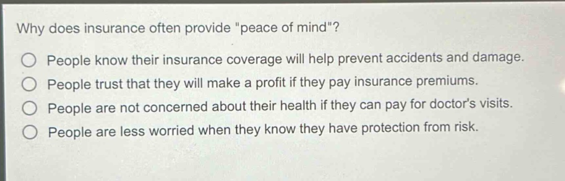 why does insurance often provide \peace of mind\?\npeople know their insurance coverage will help prevent accidents and damage.\npeople trust that they will make a profit if they pay insurance premiums.\npeople are not concerned about their health if they can pay for doctors visits.\npeople are less worried when they know they have protection from risk.