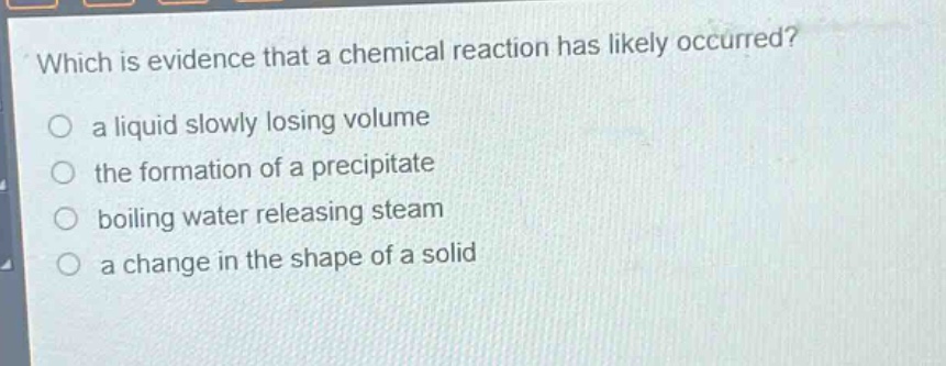 which is evidence that a chemical reaction has likely occurred?\no a liquid slowly losing volume\no the formation of a precipitate\no boiling water releasing steam\no a change in the shape of a solid